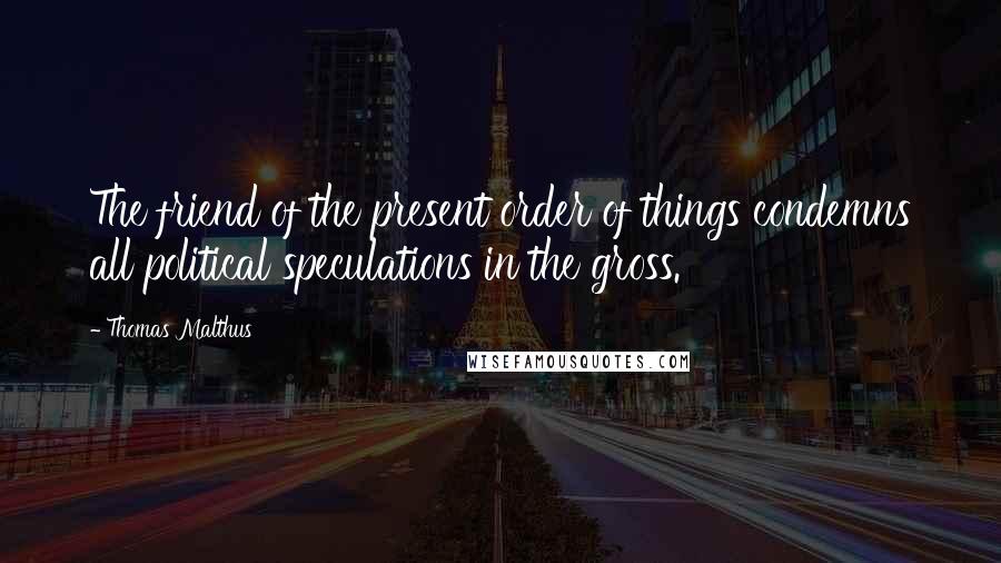 Thomas Malthus Quotes: The friend of the present order of things condemns all political speculations in the gross.