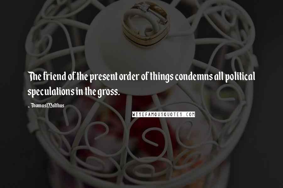 Thomas Malthus Quotes: The friend of the present order of things condemns all political speculations in the gross.