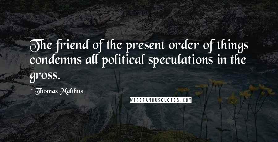 Thomas Malthus Quotes: The friend of the present order of things condemns all political speculations in the gross.