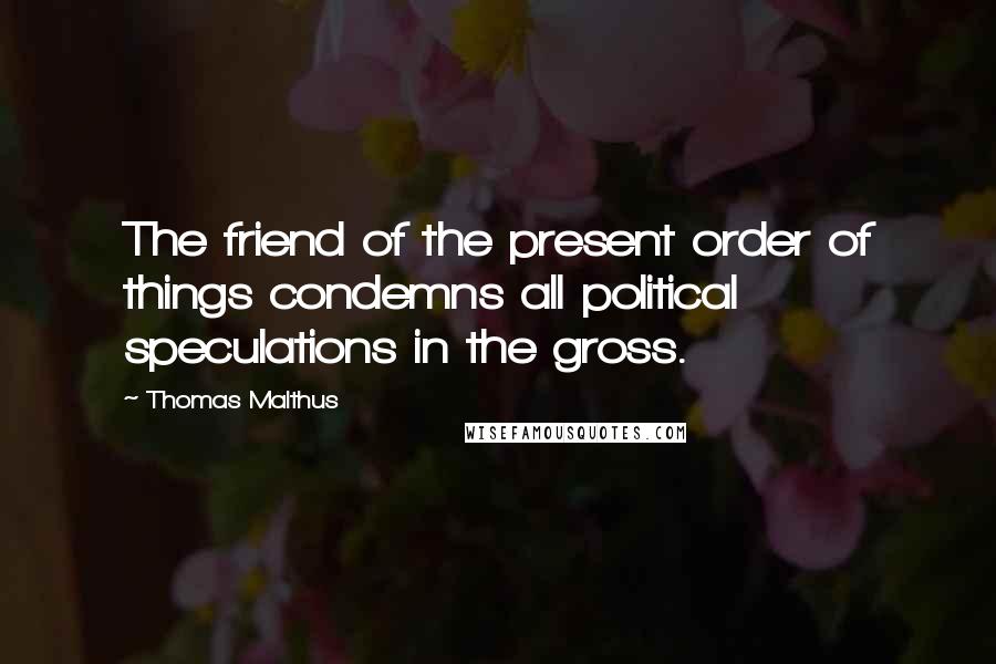 Thomas Malthus Quotes: The friend of the present order of things condemns all political speculations in the gross.