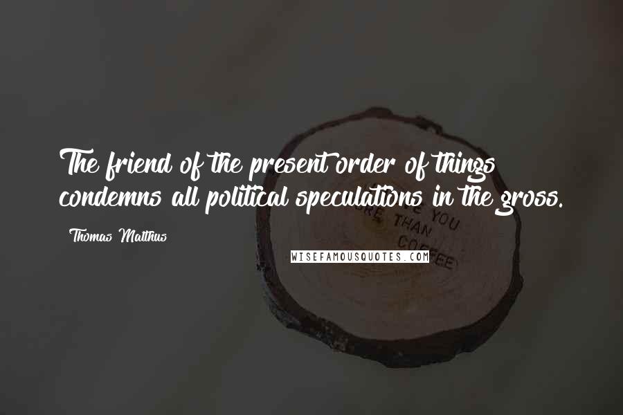 Thomas Malthus Quotes: The friend of the present order of things condemns all political speculations in the gross.