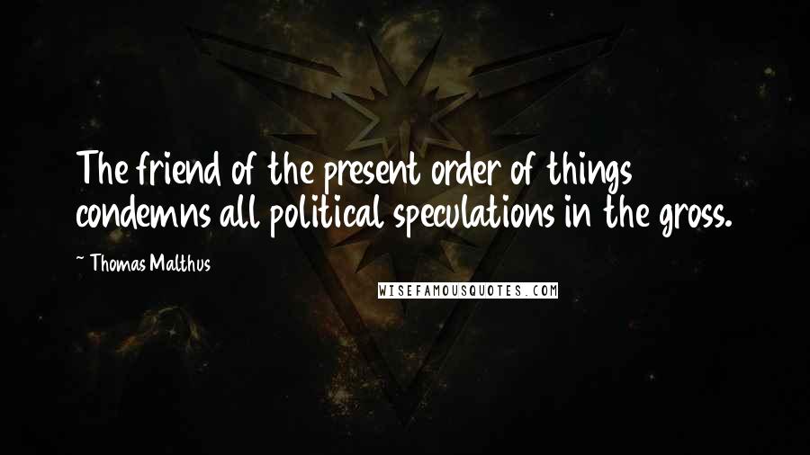 Thomas Malthus Quotes: The friend of the present order of things condemns all political speculations in the gross.