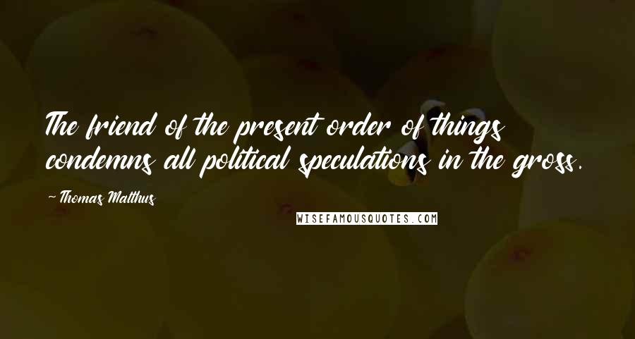 Thomas Malthus Quotes: The friend of the present order of things condemns all political speculations in the gross.