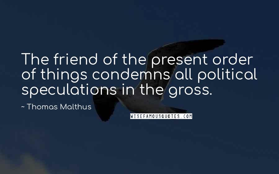 Thomas Malthus Quotes: The friend of the present order of things condemns all political speculations in the gross.