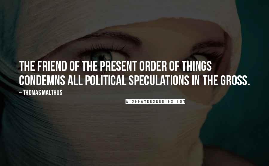 Thomas Malthus Quotes: The friend of the present order of things condemns all political speculations in the gross.