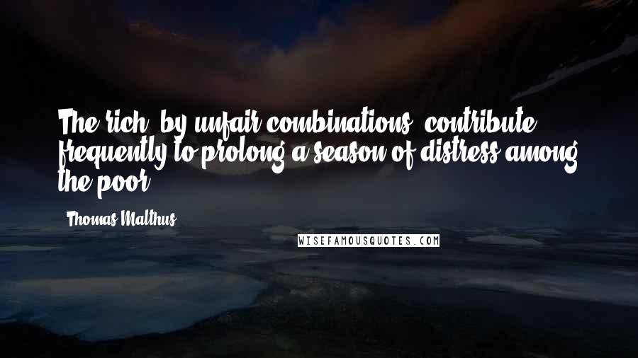 Thomas Malthus Quotes: The rich, by unfair combinations, contribute frequently to prolong a season of distress among the poor.