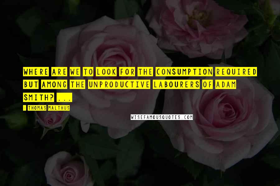 Thomas Malthus Quotes: Where are we to look for the consumption required but among the unproductive labourers of Adam Smith? ...