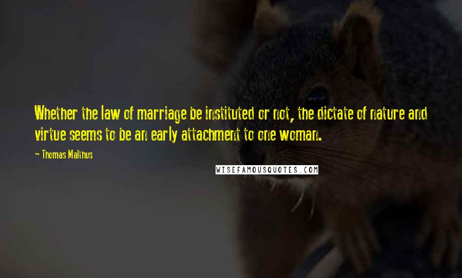 Thomas Malthus Quotes: Whether the law of marriage be instituted or not, the dictate of nature and virtue seems to be an early attachment to one woman.