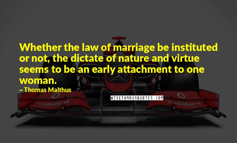 Thomas Malthus Quotes: Whether the law of marriage be instituted or not, the dictate of nature and virtue seems to be an early attachment to one woman.