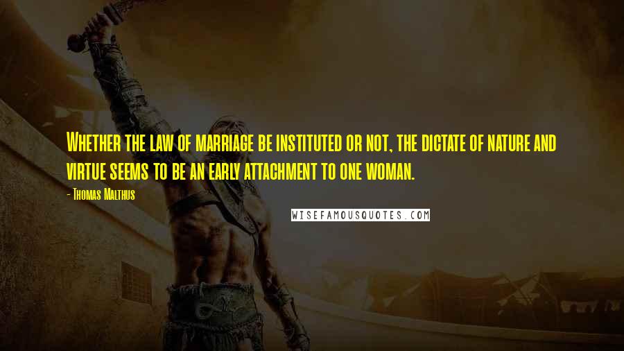 Thomas Malthus Quotes: Whether the law of marriage be instituted or not, the dictate of nature and virtue seems to be an early attachment to one woman.