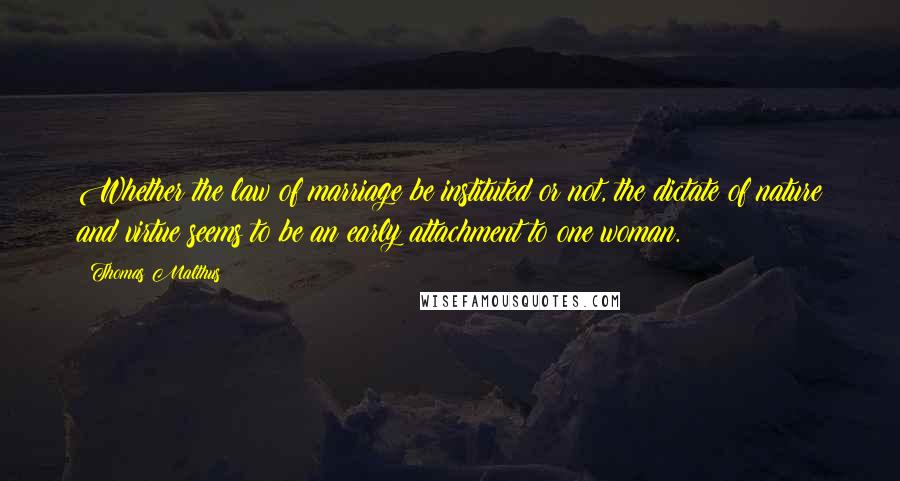 Thomas Malthus Quotes: Whether the law of marriage be instituted or not, the dictate of nature and virtue seems to be an early attachment to one woman.