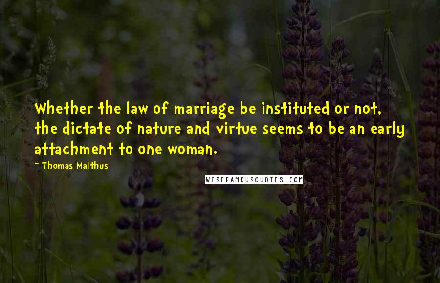 Thomas Malthus Quotes: Whether the law of marriage be instituted or not, the dictate of nature and virtue seems to be an early attachment to one woman.