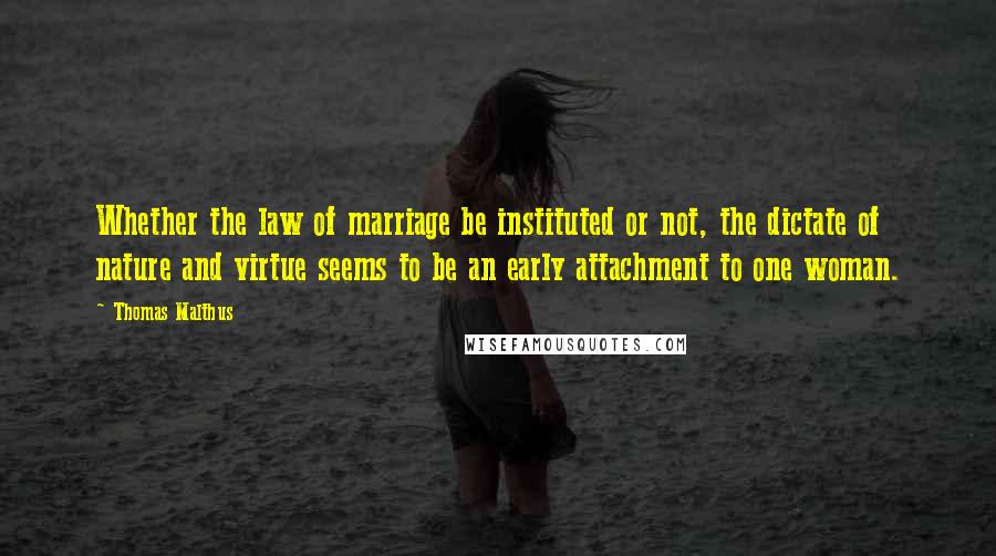 Thomas Malthus Quotes: Whether the law of marriage be instituted or not, the dictate of nature and virtue seems to be an early attachment to one woman.