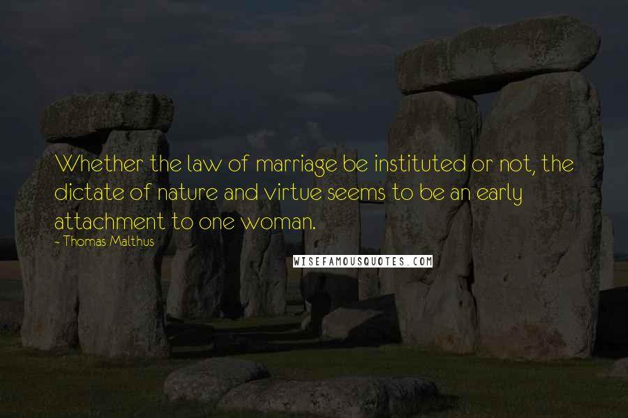 Thomas Malthus Quotes: Whether the law of marriage be instituted or not, the dictate of nature and virtue seems to be an early attachment to one woman.