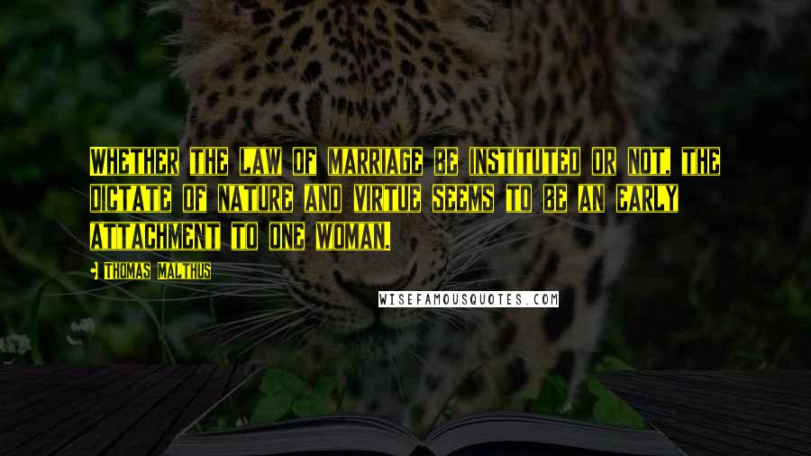 Thomas Malthus Quotes: Whether the law of marriage be instituted or not, the dictate of nature and virtue seems to be an early attachment to one woman.