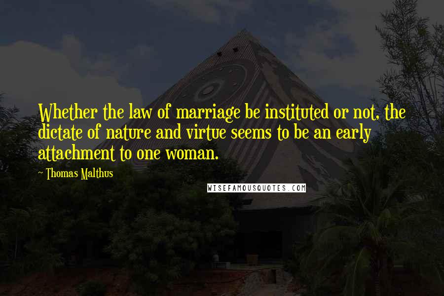 Thomas Malthus Quotes: Whether the law of marriage be instituted or not, the dictate of nature and virtue seems to be an early attachment to one woman.