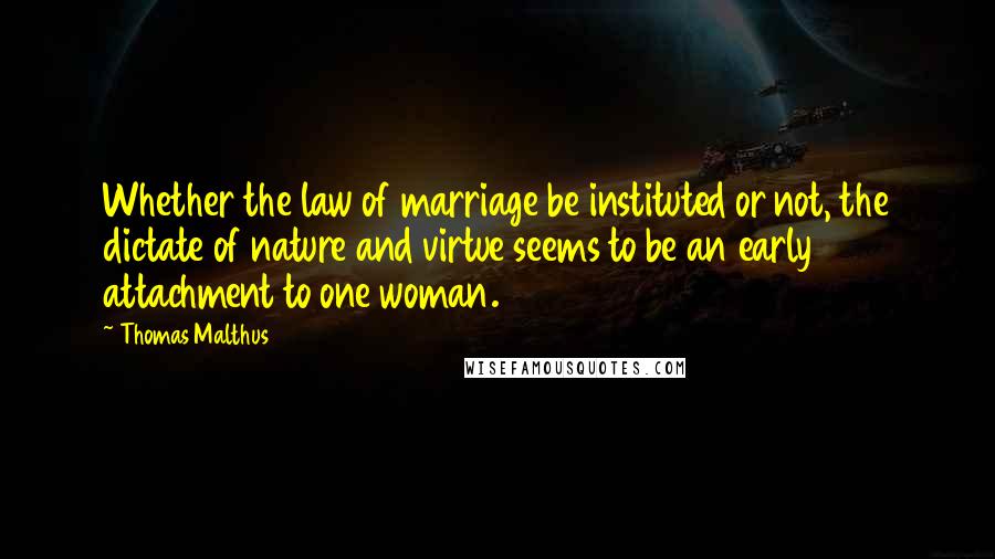 Thomas Malthus Quotes: Whether the law of marriage be instituted or not, the dictate of nature and virtue seems to be an early attachment to one woman.