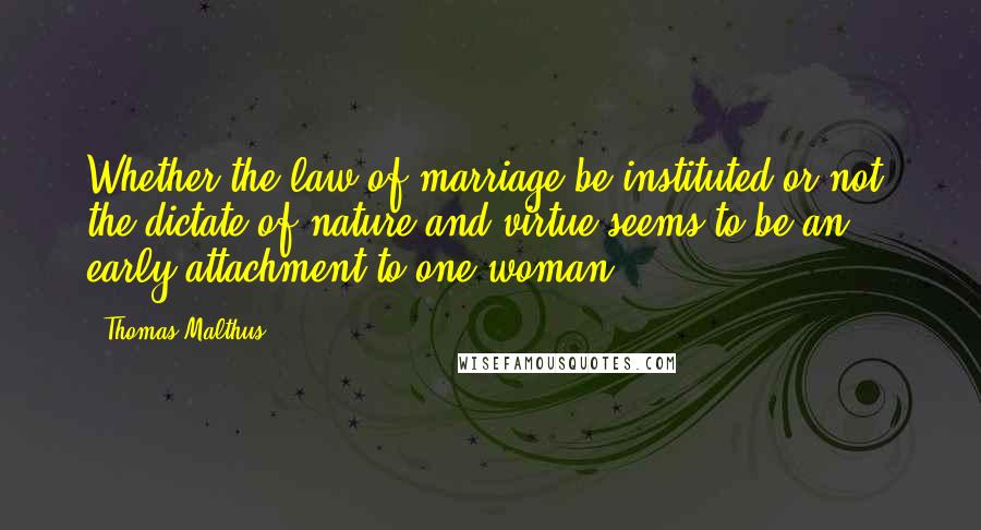 Thomas Malthus Quotes: Whether the law of marriage be instituted or not, the dictate of nature and virtue seems to be an early attachment to one woman.