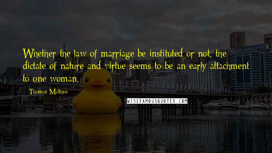 Thomas Malthus Quotes: Whether the law of marriage be instituted or not, the dictate of nature and virtue seems to be an early attachment to one woman.