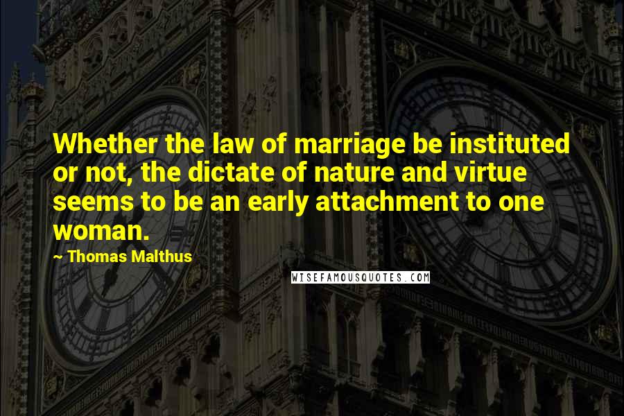 Thomas Malthus Quotes: Whether the law of marriage be instituted or not, the dictate of nature and virtue seems to be an early attachment to one woman.