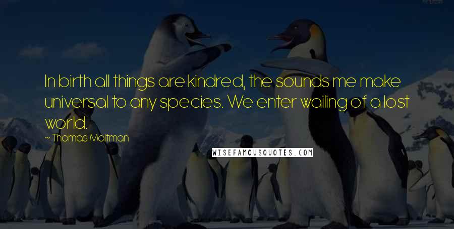 Thomas Maltman Quotes: In birth all things are kindred, the sounds me make universal to any species. We enter wailing of a lost world.