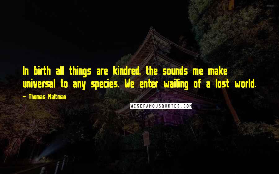 Thomas Maltman Quotes: In birth all things are kindred, the sounds me make universal to any species. We enter wailing of a lost world.