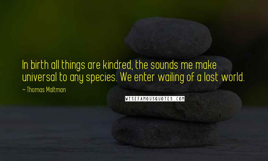 Thomas Maltman Quotes: In birth all things are kindred, the sounds me make universal to any species. We enter wailing of a lost world.