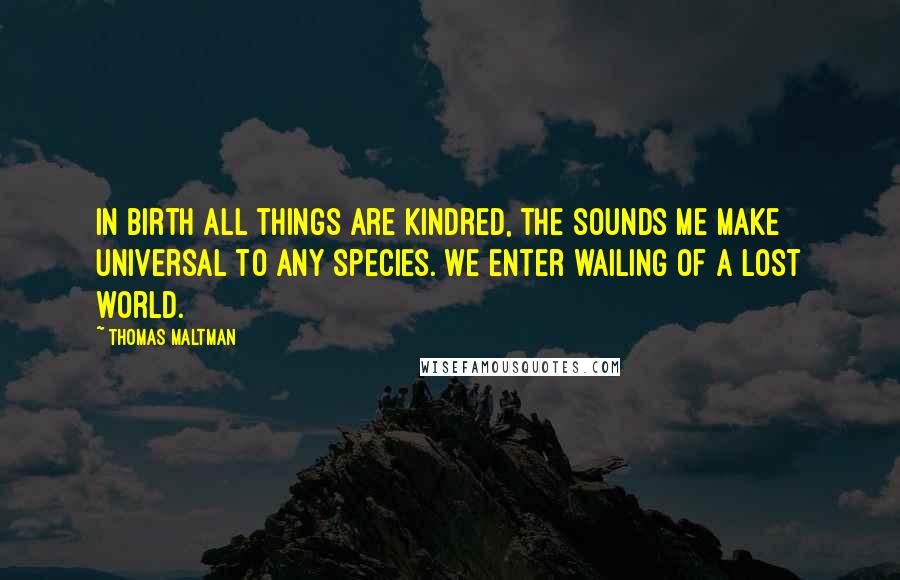 Thomas Maltman Quotes: In birth all things are kindred, the sounds me make universal to any species. We enter wailing of a lost world.
