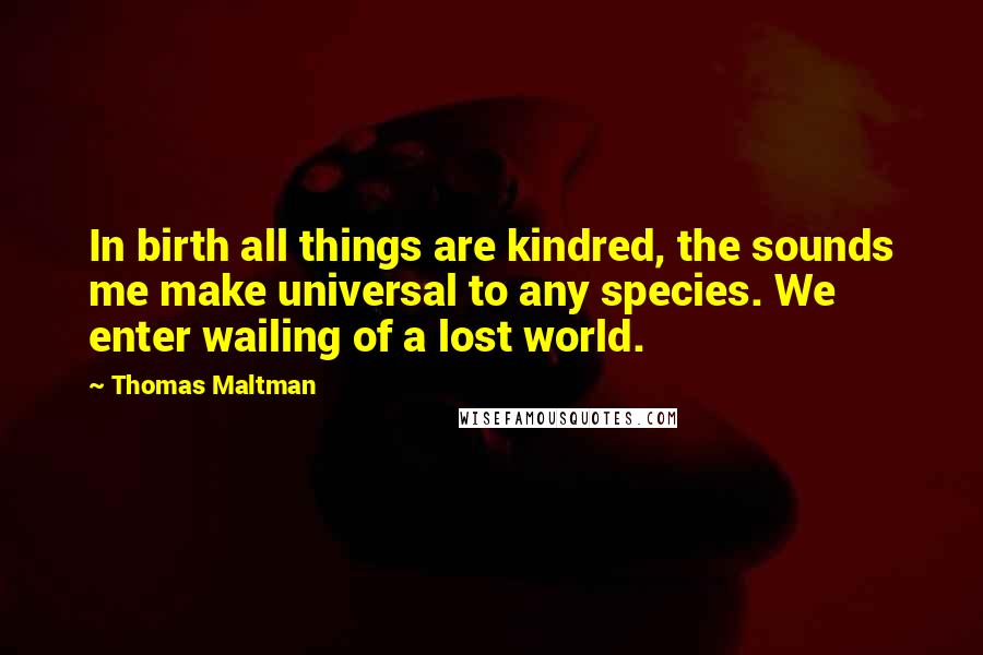 Thomas Maltman Quotes: In birth all things are kindred, the sounds me make universal to any species. We enter wailing of a lost world.