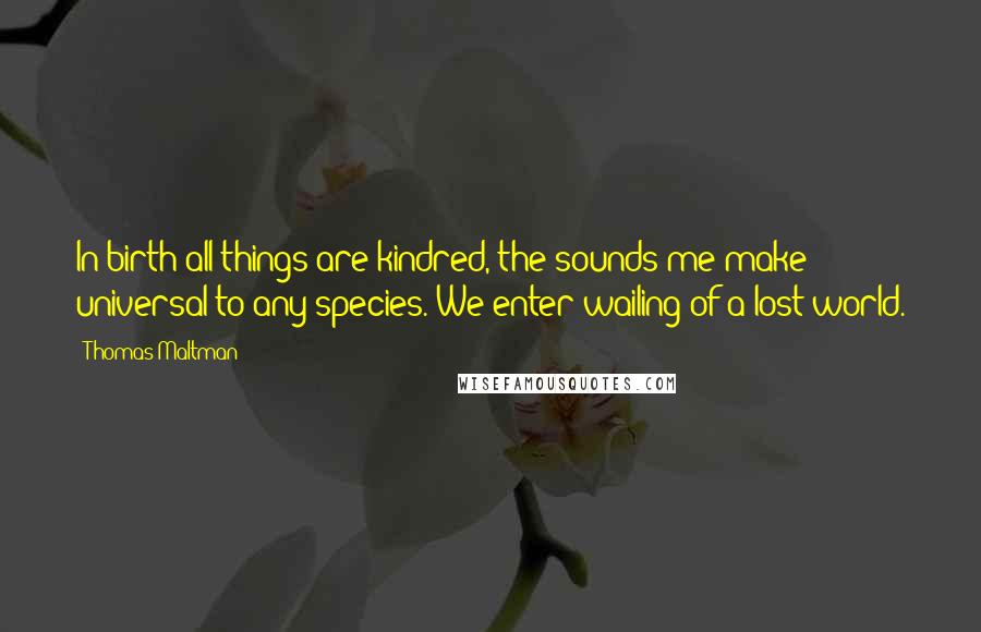 Thomas Maltman Quotes: In birth all things are kindred, the sounds me make universal to any species. We enter wailing of a lost world.