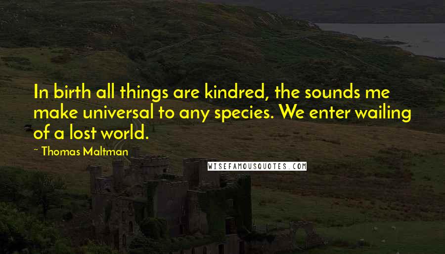 Thomas Maltman Quotes: In birth all things are kindred, the sounds me make universal to any species. We enter wailing of a lost world.
