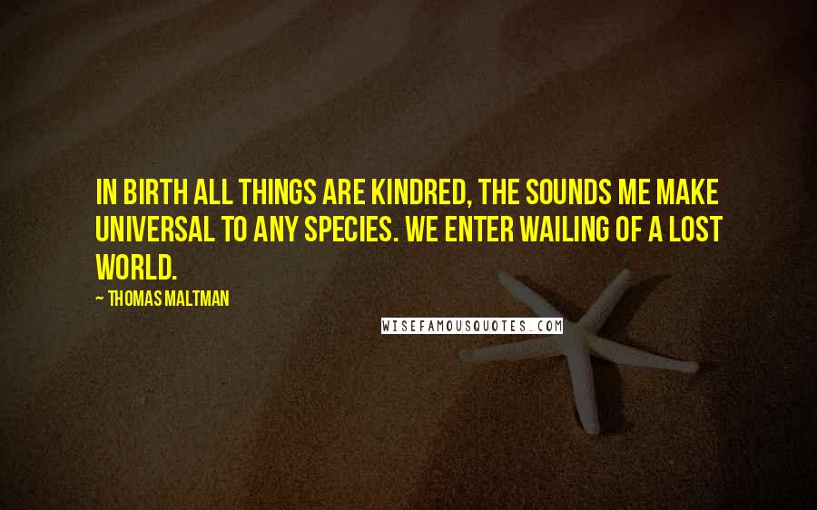 Thomas Maltman Quotes: In birth all things are kindred, the sounds me make universal to any species. We enter wailing of a lost world.
