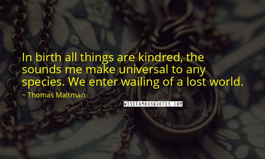 Thomas Maltman Quotes: In birth all things are kindred, the sounds me make universal to any species. We enter wailing of a lost world.