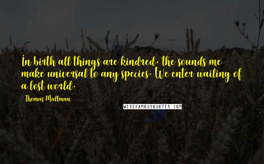 Thomas Maltman Quotes: In birth all things are kindred, the sounds me make universal to any species. We enter wailing of a lost world.