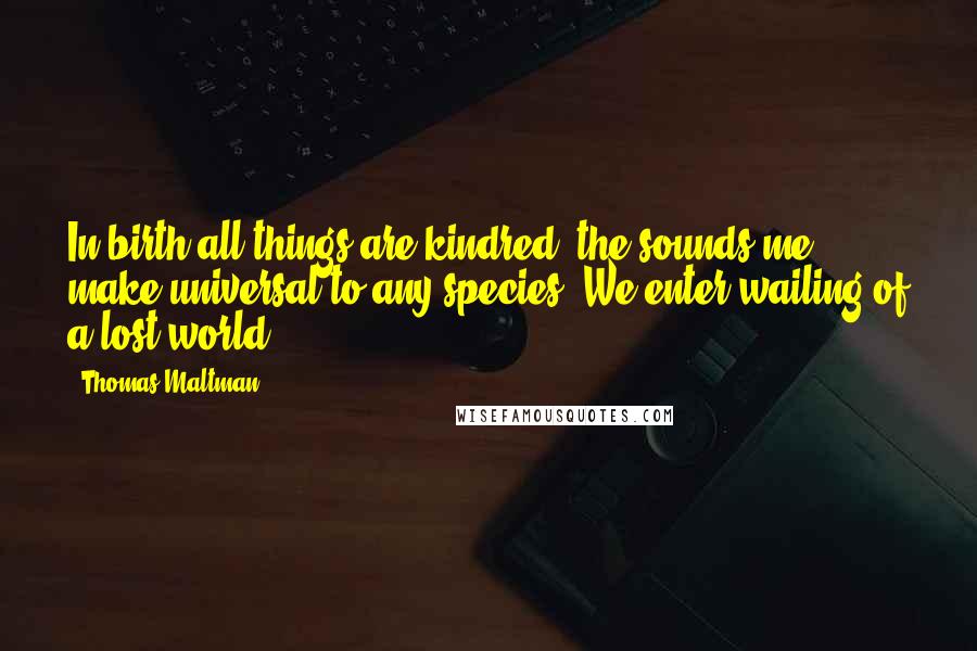 Thomas Maltman Quotes: In birth all things are kindred, the sounds me make universal to any species. We enter wailing of a lost world.