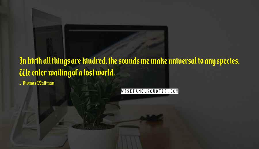 Thomas Maltman Quotes: In birth all things are kindred, the sounds me make universal to any species. We enter wailing of a lost world.