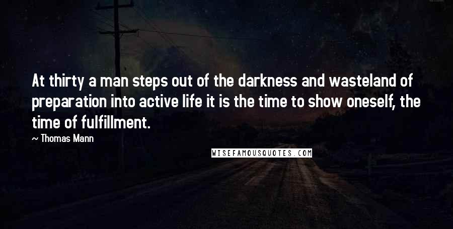 Thomas Mann Quotes: At thirty a man steps out of the darkness and wasteland of preparation into active life it is the time to show oneself, the time of fulfillment.