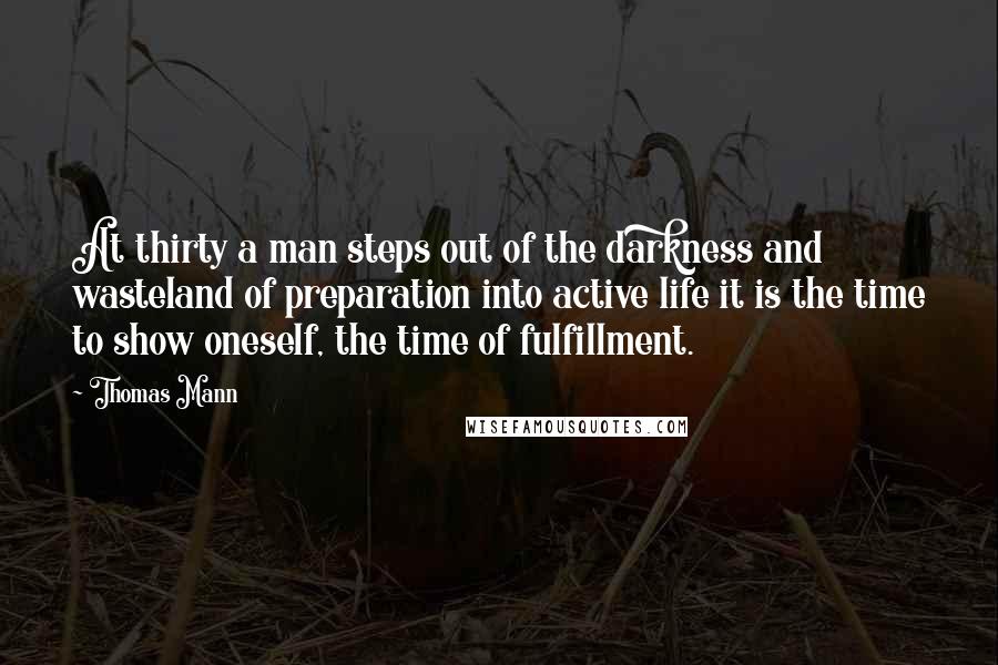 Thomas Mann Quotes: At thirty a man steps out of the darkness and wasteland of preparation into active life it is the time to show oneself, the time of fulfillment.