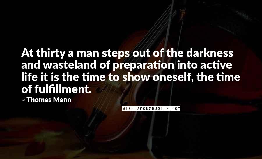 Thomas Mann Quotes: At thirty a man steps out of the darkness and wasteland of preparation into active life it is the time to show oneself, the time of fulfillment.