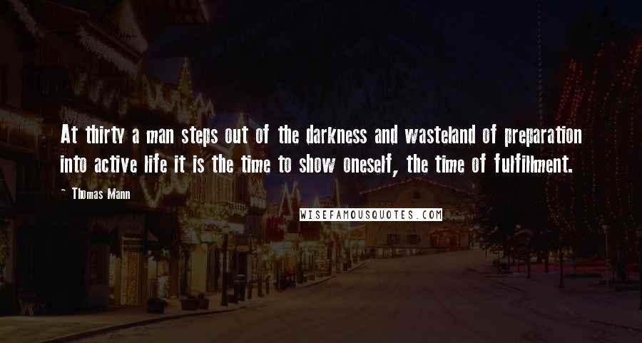 Thomas Mann Quotes: At thirty a man steps out of the darkness and wasteland of preparation into active life it is the time to show oneself, the time of fulfillment.