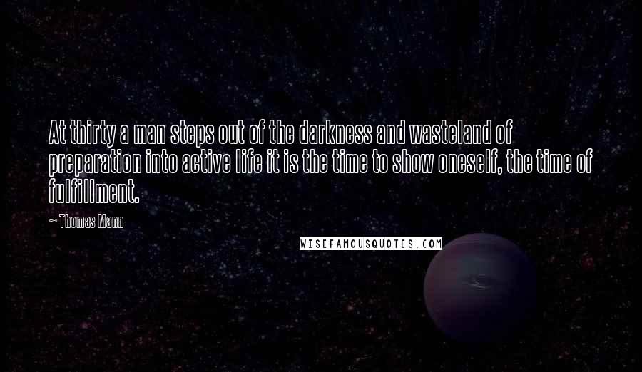 Thomas Mann Quotes: At thirty a man steps out of the darkness and wasteland of preparation into active life it is the time to show oneself, the time of fulfillment.