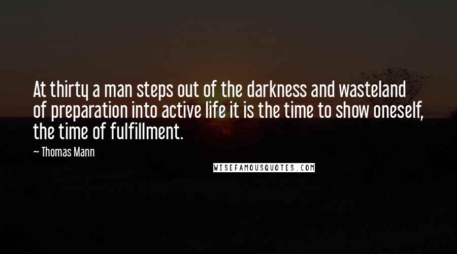 Thomas Mann Quotes: At thirty a man steps out of the darkness and wasteland of preparation into active life it is the time to show oneself, the time of fulfillment.