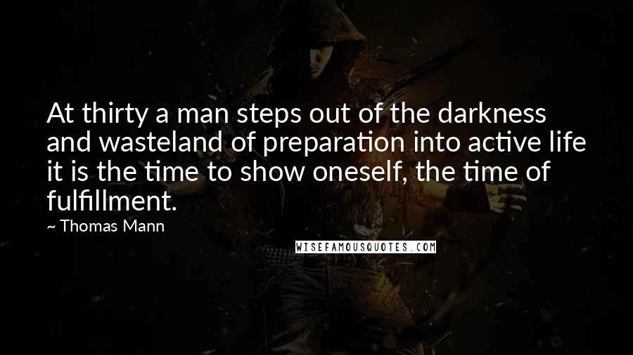 Thomas Mann Quotes: At thirty a man steps out of the darkness and wasteland of preparation into active life it is the time to show oneself, the time of fulfillment.