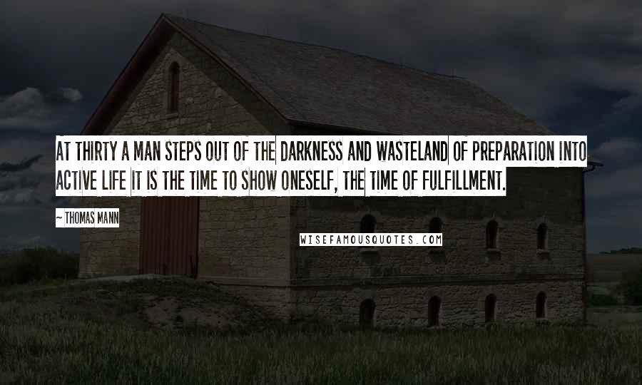 Thomas Mann Quotes: At thirty a man steps out of the darkness and wasteland of preparation into active life it is the time to show oneself, the time of fulfillment.