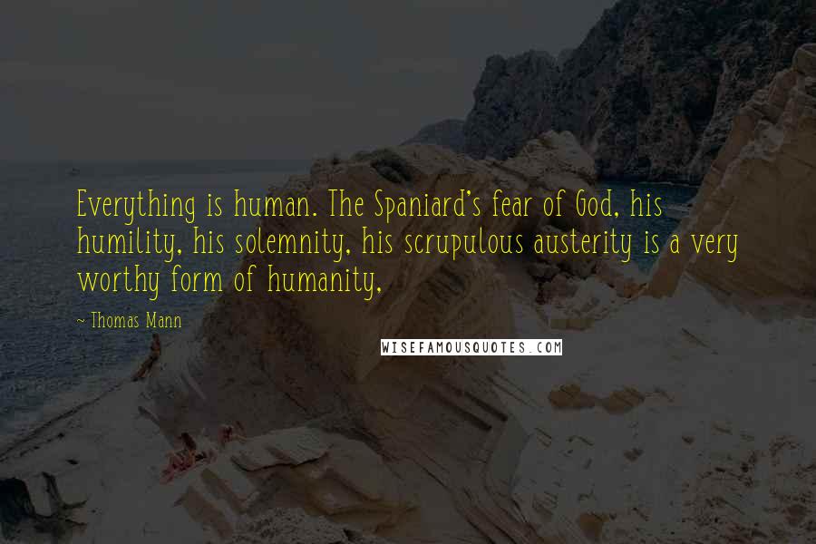 Thomas Mann Quotes: Everything is human. The Spaniard's fear of God, his humility, his solemnity, his scrupulous austerity is a very worthy form of humanity,