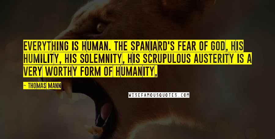 Thomas Mann Quotes: Everything is human. The Spaniard's fear of God, his humility, his solemnity, his scrupulous austerity is a very worthy form of humanity,