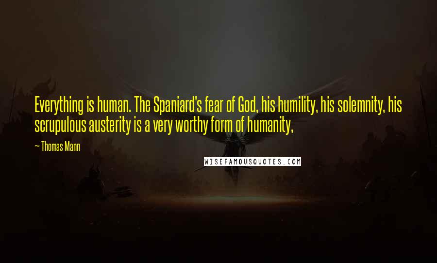 Thomas Mann Quotes: Everything is human. The Spaniard's fear of God, his humility, his solemnity, his scrupulous austerity is a very worthy form of humanity,