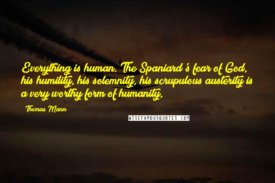 Thomas Mann Quotes: Everything is human. The Spaniard's fear of God, his humility, his solemnity, his scrupulous austerity is a very worthy form of humanity,