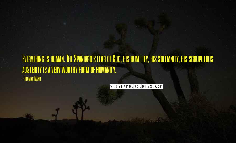 Thomas Mann Quotes: Everything is human. The Spaniard's fear of God, his humility, his solemnity, his scrupulous austerity is a very worthy form of humanity,