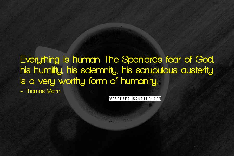 Thomas Mann Quotes: Everything is human. The Spaniard's fear of God, his humility, his solemnity, his scrupulous austerity is a very worthy form of humanity,